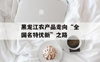 黑龙江农产品走向“全国名特优新”之路