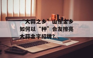 “大蒜之乡”山东金乡如何以“种”会友擦亮大蒜金字招牌？
