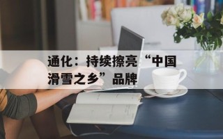 通化：持续擦亮“中国滑雪之乡”品牌