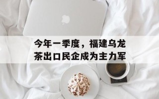 今年一季度，福建乌龙茶出口民企成为主力军