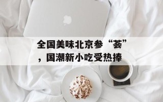 全国美味北京参“荟”，国潮新小吃受热捧
