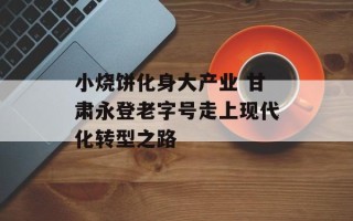 小烧饼化身大产业 甘肃永登老字号走上现代化转型之路