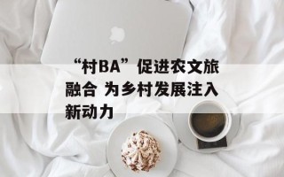“村BA”促进农文旅融合 为乡村发展注入新动力