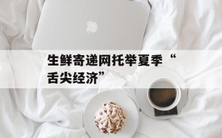 生鲜寄递网托举夏季“舌尖经济”