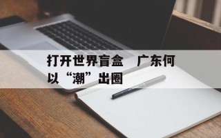 打开世界盲盒　广东何以“潮”出圈