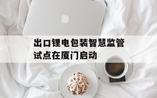 出口锂电包装智慧监管试点在厦门启动