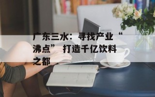 广东三水：寻找产业“沸点” 打造千亿饮料之都
