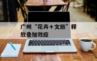 广州“花卉＋文旅”释放叠加效应