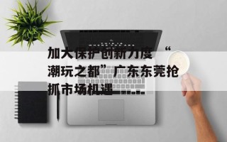 加大保护创新力度 “潮玩之都”广东东莞抢抓市场机遇