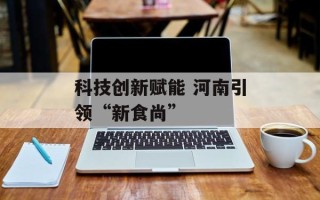 科技创新赋能 河南引领“新食尚”