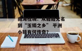 南海桂城：从籍籍无名到“玉镯之乡” 平洲小镇有何传奇？