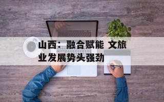 山西：融合赋能 文旅业发展势头强劲