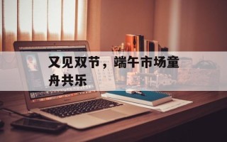 又见双节，端午市场童舟共乐