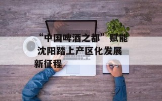 “中国啤酒之都”赋能 沈阳踏上产区化发展新征程