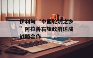 伊利与“中国驼奶之乡”阿拉善右旗政府达成战略合作