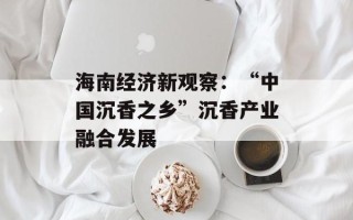 海南经济新观察：“中国沉香之乡”沉香产业融合发展
