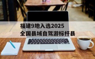 福建9地入选2025全国县域自驾游标杆县