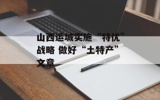 山西运城实施“特优”战略 做好“土特产”文章