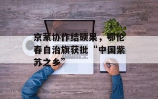 京蒙协作结硕果，鄂伦春自治旗获批“中国紫苏之乡”