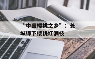 “中国樱桃之乡”：长城脚下樱桃红满枝