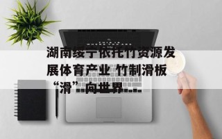 湖南绥宁依托竹资源发展体育产业 竹制滑板“滑”向世界