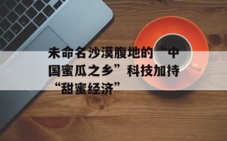 未命名沙漠腹地的“中国蜜瓜之乡”科技加持“甜蜜经济”