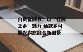 自贡富顺县：以“桂圆之乡”魅力 绘就乡村振兴农旅融合新图景