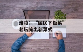 涪陵：“国民下饭菜”老坛腌出新菜式