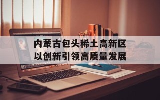 内蒙古包头稀土高新区以创新引领高质量发展