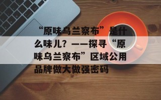 “原味乌兰察布”是什么味儿？——探寻“原味乌兰察布”区域公用品牌做大做强密码