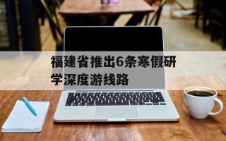 福建省推出6条寒假研学深度游线路