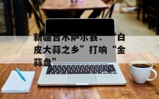 新疆吉木萨尔县：“白皮大蒜之乡”打响“金蒜盘”