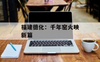 福建德化：千年窑火映新篇