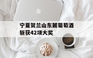 宁夏贺兰山东麓葡萄酒斩获42项大奖