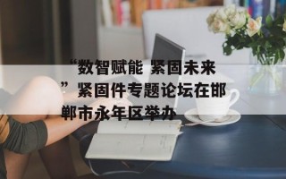 “数智赋能 紧固未来”紧固件专题论坛在邯郸市永年区举办