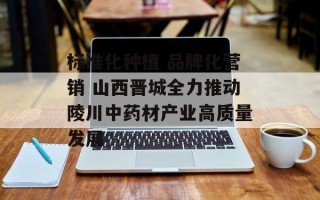 标准化种植 品牌化营销 山西晋城全力推动陵川中药材产业高质量发展