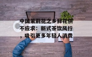 中国茉莉花之乡鲜花供不应求：新式茶饮风行，吸引更多年轻人消费
