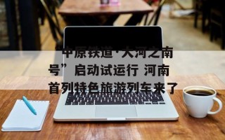 “中原铁道·大河之南号”启动试运行 河南首列特色旅游列车来了
