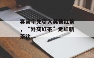 喜茶率先引入英德红茶，“外交红茶”走红新茶饮