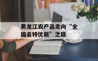 黑龙江农产品走向“全国名特优新”之路