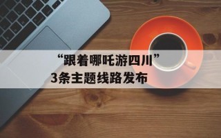 “跟着哪吒游四川” 3条主题线路发布