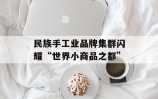 民族手工业品牌集群闪耀“世界小商品之都”