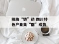 税助“链”动 四川特色产业集“群”成势