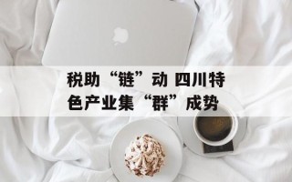 税助“链”动 四川特色产业集“群”成势