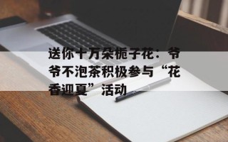 送你十万朵栀子花：爷爷不泡茶积极参与“花香迎夏”活动
