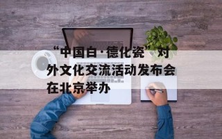 “中国白·德化瓷”对外文化交流活动发布会在北京举办