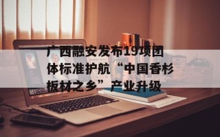 广西融安发布19项团体标准护航“中国香杉板材之乡”产业升级