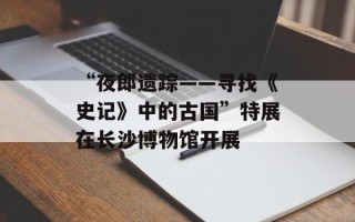 “夜郎遗踪——寻找《史记》中的古国”特展在长沙博物馆开展