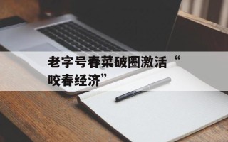 老字号春菜破圈激活“咬春经济”