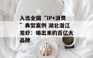入选全国“IP+消费”典型案例 湖北潜江龙虾：嘬出来的百亿大品牌